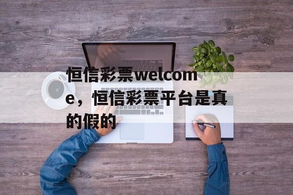 恒信彩票welcome，恒信彩票平台是真的假的