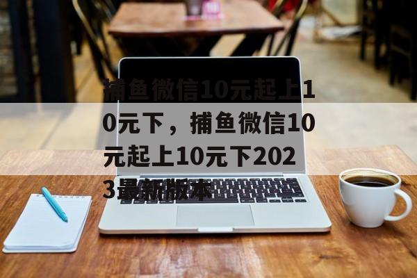 捕鱼微信10元起上10元下，捕鱼微信10元起上10元下2023最新版本