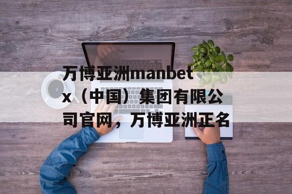 万博亚洲manbetx（中国）集团有限公司官网，万博亚洲正名